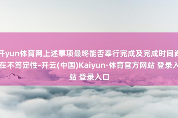 开yun体育网上述事项最终能否奉行完成及完成时间尚存在不笃定性-开云(中国)Kaiyun·体育官方网站 登录入口