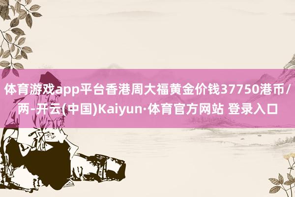 体育游戏app平台香港周大福黄金价钱37750港币/两-开云(中国)Kaiyun·体育官方网站 登录入口