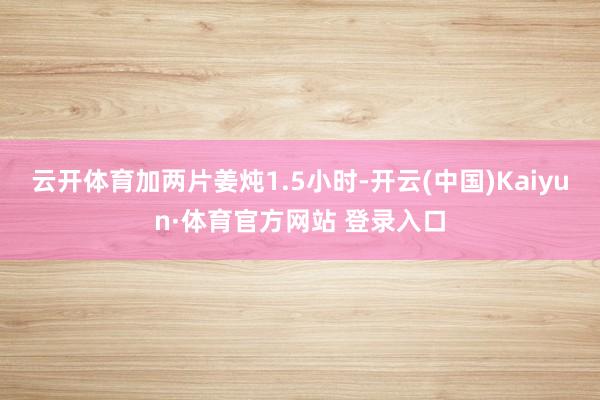 云开体育加两片姜炖1.5小时-开云(中国)Kaiyun·体育官方网站 登录入口