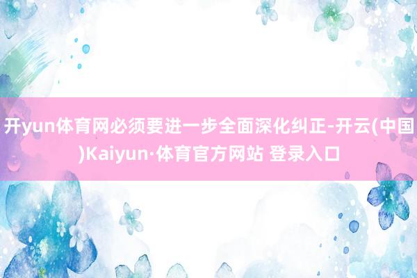 开yun体育网必须要进一步全面深化纠正-开云(中国)Kaiyun·体育官方网站 登录入口
