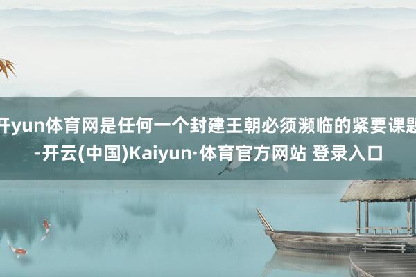 开yun体育网是任何一个封建王朝必须濒临的紧要课题-开云(中国)Kaiyun·体育官方网站 登录入口