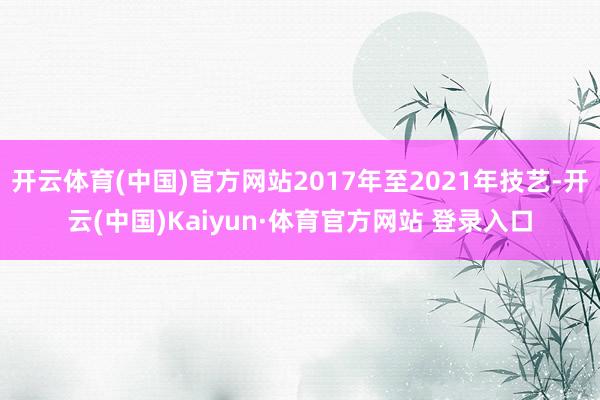 开云体育(中国)官方网站2017年至2021年技艺-开云(中国)Kaiyun·体育官方网站 登录入口