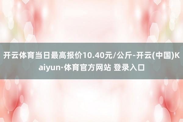 开云体育当日最高报价10.40元/公斤-开云(中国)Kaiyun·体育官方网站 登录入口