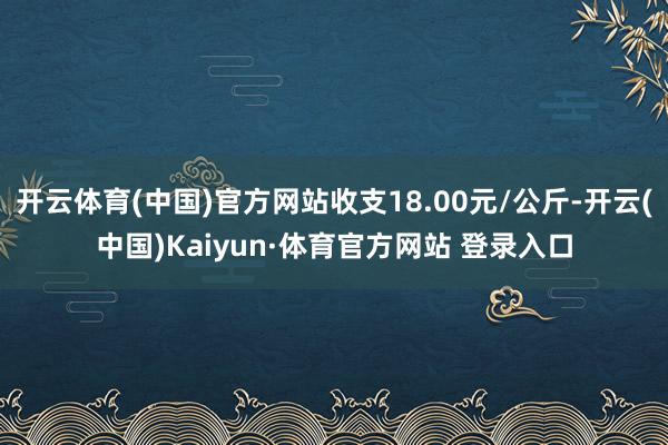 开云体育(中国)官方网站收支18.00元/公斤-开云(中国)Kaiyun·体育官方网站 登录入口