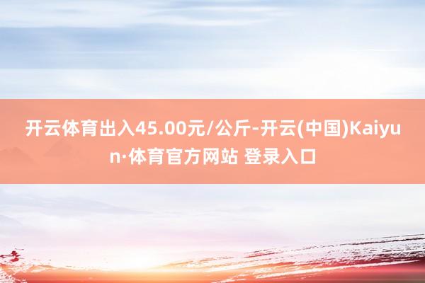 开云体育出入45.00元/公斤-开云(中国)Kaiyun·体育官方网站 登录入口