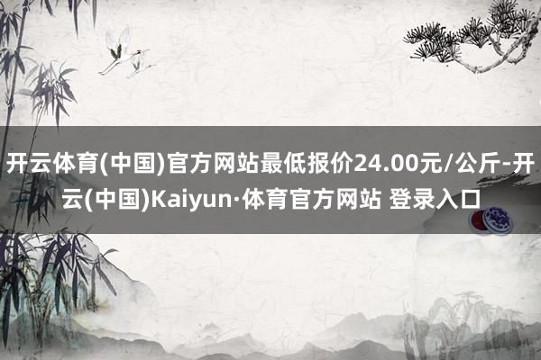 开云体育(中国)官方网站最低报价24.00元/公斤-开云(中国)Kaiyun·体育官方网站 登录入口