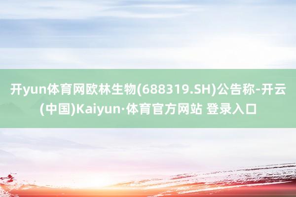 开yun体育网欧林生物(688319.SH)公告称-开云(中国)Kaiyun·体育官方网站 登录入口