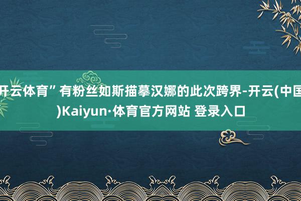 开云体育”有粉丝如斯描摹汉娜的此次跨界-开云(中国)Kaiyun·体育官方网站 登录入口