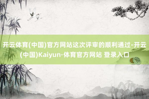 开云体育(中国)官方网站 这次评审的顺利通过-开云(中国)Kaiyun·体育官方网站 登录入口