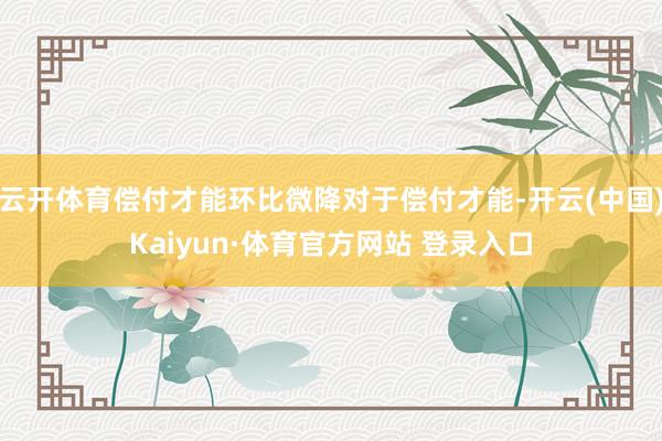 云开体育偿付才能环比微降对于偿付才能-开云(中国)Kaiyun·体育官方网站 登录入口