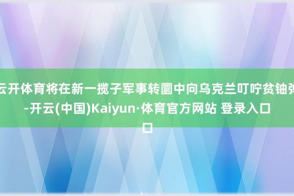 云开体育将在新一揽子军事转圜中向乌克兰叮咛贫铀弹-开云(中国)Kaiyun·体育官方网站 登录入口