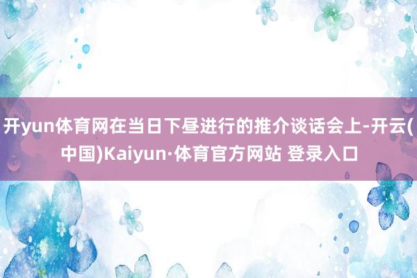 开yun体育网在当日下昼进行的推介谈话会上-开云(中国)Kaiyun·体育官方网站 登录入口