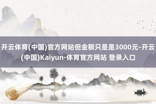 开云体育(中国)官方网站但金额只是是3000元-开云(中国)Kaiyun·体育官方网站 登录入口