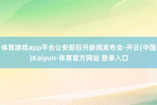 体育游戏app平台公安部召开新闻发布会-开云(中国)Kaiyun·体育官方网站 登录入口