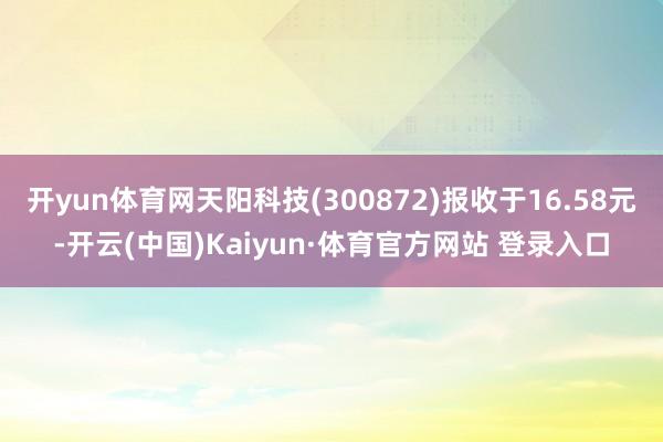 开yun体育网天阳科技(300872)报收于16.58元-开云(中国)Kaiyun·体育官方网站 登录入口