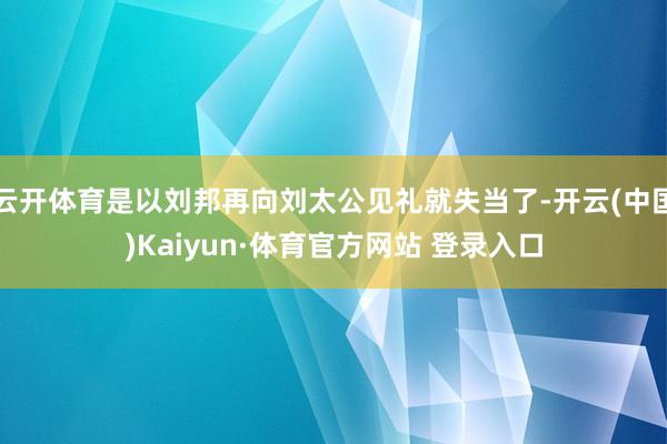 云开体育是以刘邦再向刘太公见礼就失当了-开云(中国)Kaiyun·体育官方网站 登录入口