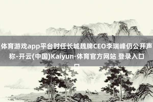 体育游戏app平台时任长城魏牌CEO李瑞峰仍公开声称-开云(中国)Kaiyun·体育官方网站 登录入口