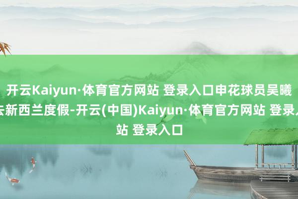 开云Kaiyun·体育官方网站 登录入口申花球员吴曦前去新西兰度假-开云(中国)Kaiyun·体育官方网站 登录入口