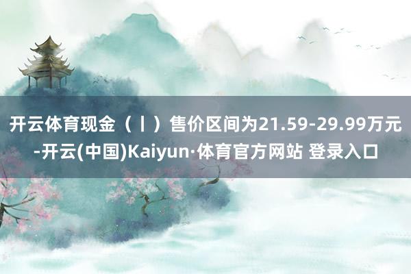开云体育现金（丨）售价区间为21.59-29.99万元-开云(中国)Kaiyun·体育官方网站 登录入口