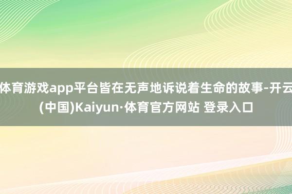 体育游戏app平台皆在无声地诉说着生命的故事-开云(中国)Kaiyun·体育官方网站 登录入口