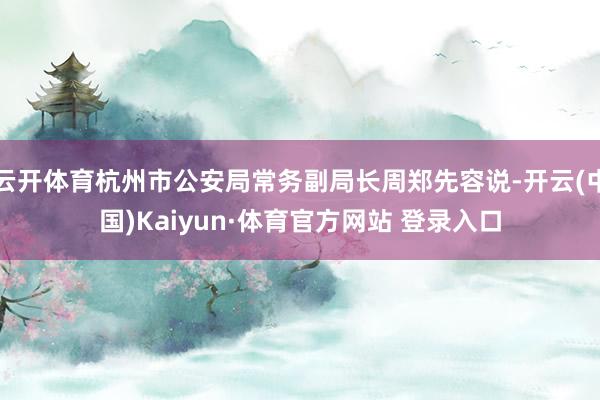 云开体育杭州市公安局常务副局长周郑先容说-开云(中国)Kaiyun·体育官方网站 登录入口