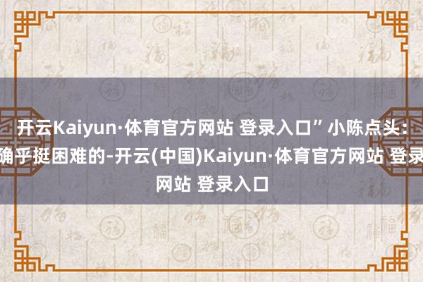 开云Kaiyun·体育官方网站 登录入口”小陈点头：“那确乎挺困难的-开云(中国)Kaiyun·体育官方网站 登录入口