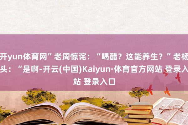 开yun体育网”老周惊诧：“喝醋？这能养生？”老杨点头：“是啊-开云(中国)Kaiyun·体育官方网站 登录入口