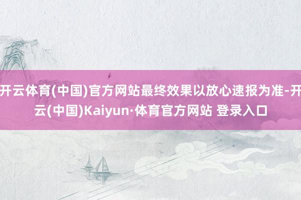 开云体育(中国)官方网站最终效果以放心速报为准-开云(中国)Kaiyun·体育官方网站 登录入口