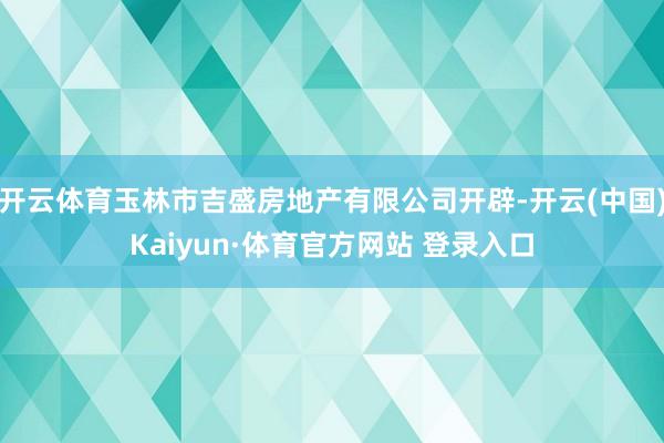 开云体育玉林市吉盛房地产有限公司开辟-开云(中国)Kaiyun·体育官方网站 登录入口