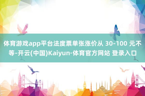 体育游戏app平台法度票单张涨价从 30-100 元不等-开云(中国)Kaiyun·体育官方网站 登录入口
