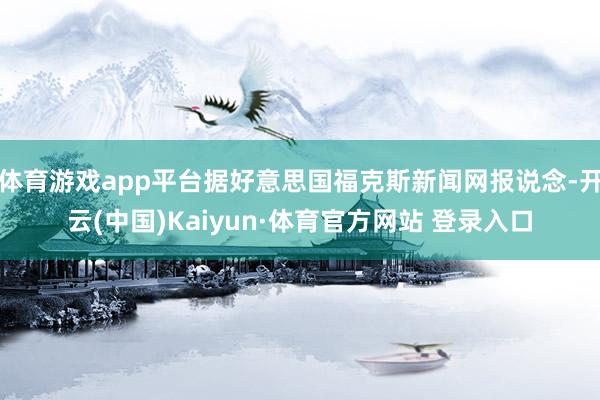 体育游戏app平台据好意思国福克斯新闻网报说念-开云(中国)Kaiyun·体育官方网站 登录入口
