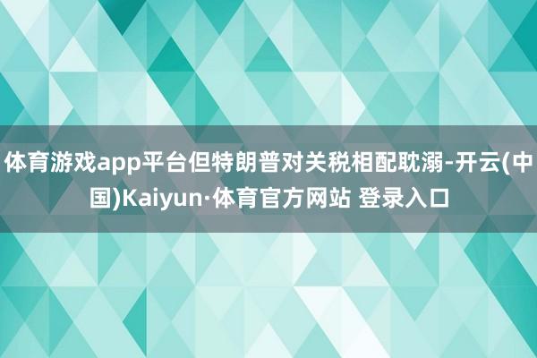 体育游戏app平台但特朗普对关税相配耽溺-开云(中国)Kaiyun·体育官方网站 登录入口
