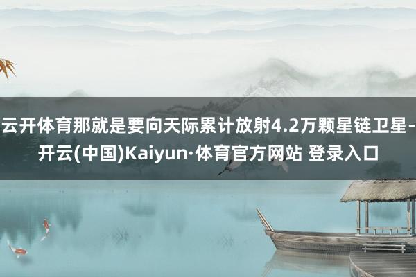 云开体育那就是要向天际累计放射4.2万颗星链卫星-开云(中国)Kaiyun·体育官方网站 登录入口