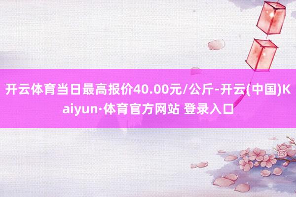 开云体育当日最高报价40.00元/公斤-开云(中国)Kaiyun·体育官方网站 登录入口