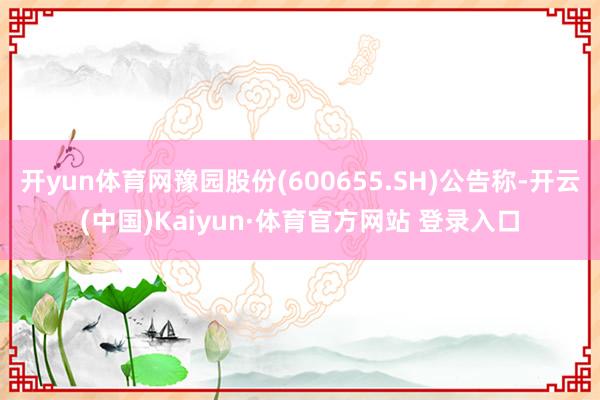 开yun体育网豫园股份(600655.SH)公告称-开云(中国)Kaiyun·体育官方网站 登录入口