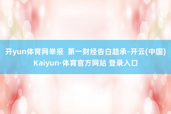 开yun体育网举报  第一财经告白趋承-开云(中国)Kaiyun·体育官方网站 登录入口