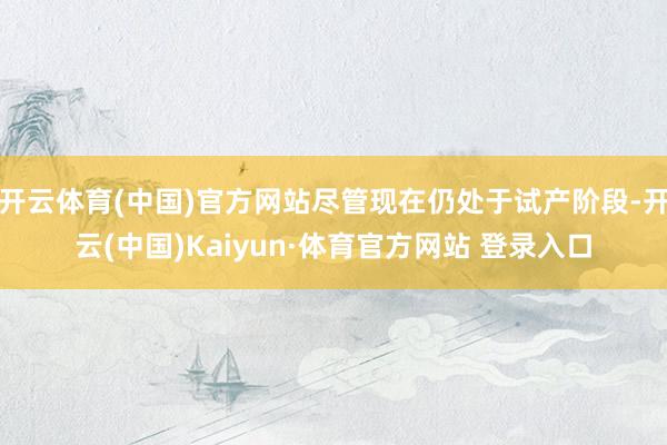开云体育(中国)官方网站尽管现在仍处于试产阶段-开云(中国)Kaiyun·体育官方网站 登录入口