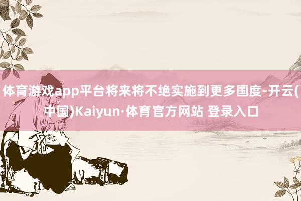 体育游戏app平台将来将不绝实施到更多国度-开云(中国)Kaiyun·体育官方网站 登录入口