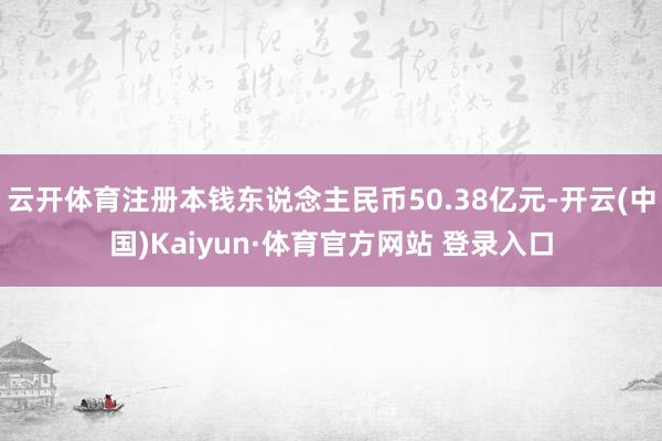 云开体育注册本钱东说念主民币50.38亿元-开云(中国)Kaiyun·体育官方网站 登录入口