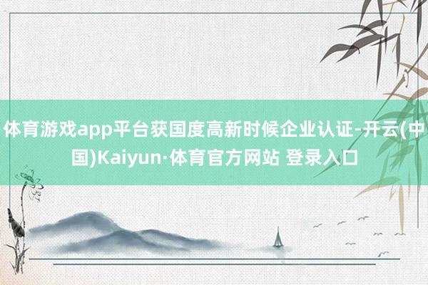 体育游戏app平台获国度高新时候企业认证-开云(中国)Kaiyun·体育官方网站 登录入口