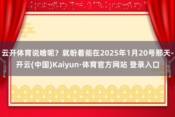 云开体育说啥呢？就盼着能在2025年1月20号那天-开云(中国)Kaiyun·体育官方网站 登录入口