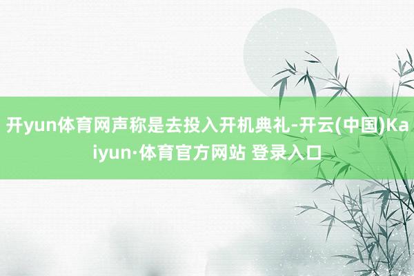 开yun体育网声称是去投入开机典礼-开云(中国)Kaiyun·体育官方网站 登录入口
