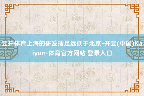 云开体育上海的研发插足远低于北京-开云(中国)Kaiyun·体育官方网站 登录入口