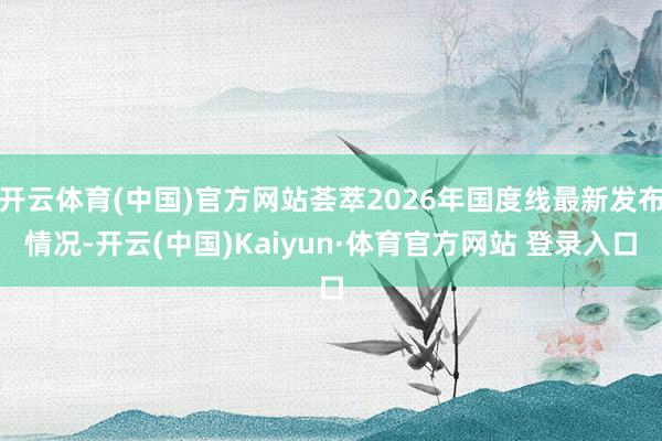 开云体育(中国)官方网站荟萃2026年国度线最新发布情况-开云(中国)Kaiyun·体育官方网站 登录入口
