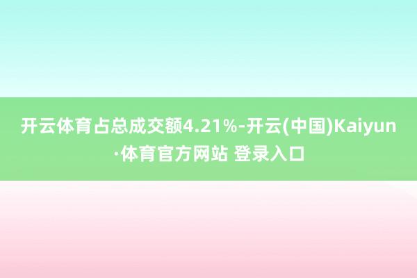 开云体育占总成交额4.21%-开云(中国)Kaiyun·体育官方网站 登录入口