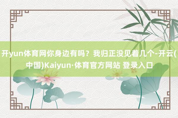 开yun体育网你身边有吗？我归正没见着几个-开云(中国)Kaiyun·体育官方网站 登录入口