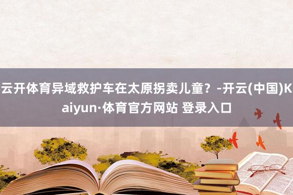 云开体育异域救护车在太原拐卖儿童？-开云(中国)Kaiyun·体育官方网站 登录入口