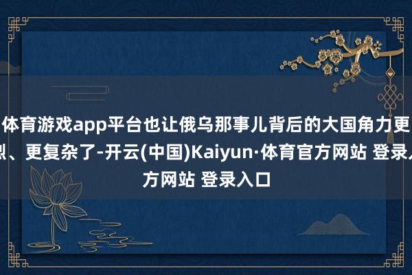 体育游戏app平台也让俄乌那事儿背后的大国角力更热烈、更复杂了-开云(中国)Kaiyun·体育官方网站 登录入口
