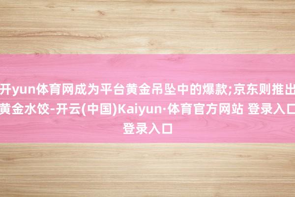 开yun体育网成为平台黄金吊坠中的爆款;京东则推出黄金水饺-开云(中国)Kaiyun·体育官方网站 登录入口