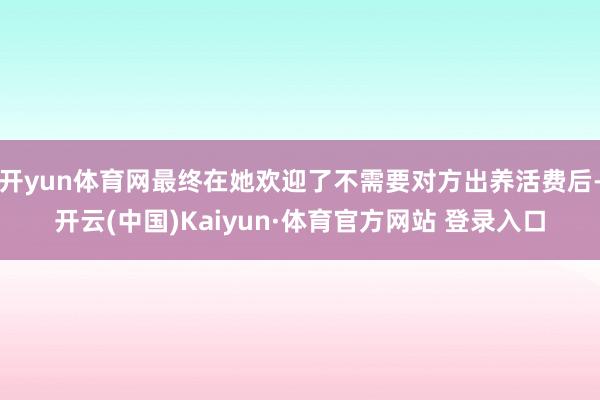 开yun体育网最终在她欢迎了不需要对方出养活费后-开云(中国)Kaiyun·体育官方网站 登录入口